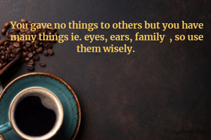 You gave no things to others but you have many things ie. eyes, ears, family  , so use them wisely. 