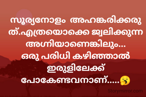 സൂര്യനോളം  അഹങ്കരിക്കരുത്.എത്രയൊക്കെ ജ്വലിക്കുന്ന അഗ്നിയാണെങ്കിലും... ഒരു പരിധി കഴിഞ്ഞാൽ  ഇരുളിലേക്ക് പോകേണ്ടവനാണ്.....🥱