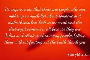 Its sequence me that there are people who can make up so much lies about someone and make themselves look so innocent and the destroyed someone's  all because they are Julius and ethnic and so many peoples believe them without finding out the truth thank you