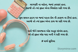 લાગણી ના વહેતા, જ્યાં ઝરણાં હતા. 
આજે તો ત્યાં ફક્ત એના લિસોટા રહી ગયા છે.


ફૂલ સમાન હૃદય પર જ્યાં પડતા પ્રેમ ની ઝાકળ ના ટીપાં હતા.
 આજે તો ત્યાં ફક્ત એના ડાઘ જ રહી ગયા છે.


અમે જેને સમજતા એક અતૂટ સંબંધ હતા, 
એ તો ફક્ત એક યાદ બની ને રહી ગયા છે.

# પાર્થ સુરિયા