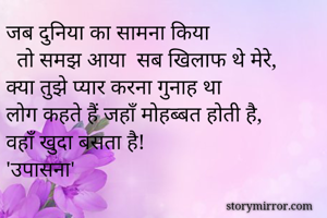 जब दुनिया का सामना किया 
  तो समझ आया  सब खिलाफ थे मेरे,
क्या तुझे प्यार करना गुनाह था 
लोग कहते हैं जहाँ मोहब्बत होती है,
वहाँ खुदा बसता है!
'उपासना'
