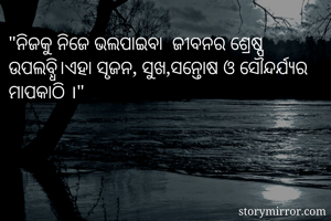 "ନିଜକୁ ନିଜେ ଭଲପାଇବା  ଜୀବନର ଶ୍ରେଷ୍ପ  ଉପଲବ୍ଧି।ଏହା ସୃଜନ, ସୁଖ,ସନ୍ତୋଷ ଓ ସୌନ୍ଦର୍ଯ୍ୟର ମାପକାଠି ।"