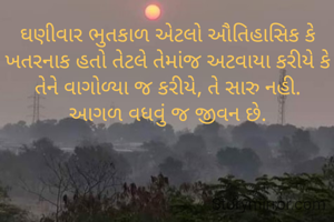 ઘણીવાર ભુતકાળ એટલો ઔતિહાસિક કે ખતરનાક હતો તેટલે તેમાંજ અટવાયા કરીયે કે તેને વાગોળ્યા જ કરીયે, તે સારુ નહી.
આગળ વધવું જ જીવન છે.