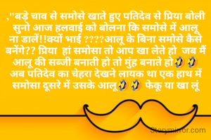 ,"बड़े चाव से समोसे खाते हुए पतिदेव से प्रिया बोली
सुनो आज हलवाई को बोलना कि समोसे में आलू ना डालें!!क्यों भाई ????आलू के बिना समोसे कैसे बनेंगे?? प्रिया  हां समोसा तो आप खा लेते हो  जब मैं आलू की सब्जी बनाती हो तो मुंह बनाते हो🤣🤣
अब पतिदेव का चेहरा देखने लायक था एक हाथ में समोसा दूसरे में उसके आलू🤣🤣 फेकू या खा लूं
