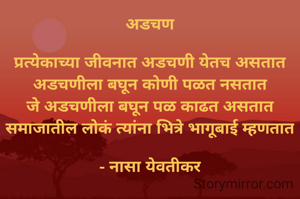 अडचण

प्रत्येकाच्या जीवनात अडचणी येतच असतात
अडचणीला बघून कोणी पळत नसतात
जे अडचणीला बघून पळ काढत असतात
समाजातील लोकं त्यांना भित्रे भागूबाई म्हणतात

- नासा येवतीकर