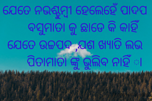 ଯେତେ ନଭଶ୍ଚୁମ୍ବୀ ହେଲେହେଁ ପାଦପ
     ବସୁମାତା କୁ ଛାଡେ କି କାହିଁ
ଯେତେ ଉଚ୍ଚପଦ ,ଯଶ ଖ୍ୟାତି ଲଭ
      ପିତାମାତା ଙ୍କୁ ଭୁଲିବ ନାହିଁ ା