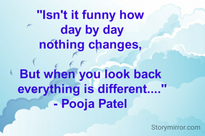"Isn't it funny how
 day by day
nothing changes,

But when you look back
 everything is different...."
- Pooja Patel