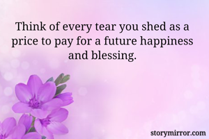 Think of every tear you shed as a price to pay for a future happiness and blessing.