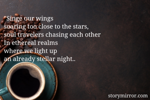 "Singe our wings 
soaring too close to the stars,
soul travelers chasing each other 
In ethereal realms
where we light up 
an already stellar night..