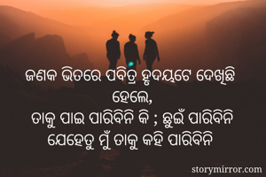 ଜଣକ ଭିତରେ ପବିତ୍ର ହୃଦୟଟେ ଦେଖିଛି 
ହେଲେ,
ତାକୁ ପାଇ ପାରିବିନି କି ; ଛୁଇଁ ପାରିବିନି
ଯେହେତୁ ମୁଁ ତାକୁ କହି ପାରିବିନି 