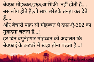 बेवफ़ा मोहब्बत,इश्क़,आशिकी  नहीं होती हैं.... 
बस लोग होते हैं,जो साथ छोड़के तनहा कर देते हैं.... 
औऱ बेचारी पाक़ सी मोहब्बत पे दफ़ा-ऐ-302 का मुक़दमा चलता हैं...!
हर दिन बेगुनेहगार मोहब्बत को अदालत कि बेवफ़ाई के कटघरे में खड़ा होना पड़ता हैं...!