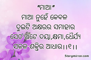 "ମାଆ"
ମାଆ ନୁହେଁ କେବଳ 
ଦୁଇଟି ଅକ୍ଷରର ସମାହାର
ସେତ ଅଟେ ଦୟା,କ୍ଷମା,ଧୈର୍ଯ୍ୟ
ସକଳ ଶକ୍ତିର ଆଧାର।।୧।।