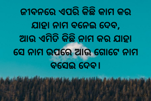 ଜୀବନରେ ଏପରି କିଛି କାମ କର
ଯାହା ନାମ ବନେଇ ଦେବ,
ଆଉ ଏମିତି କିଛି ନାମ କର ଯାହା
ସେ ନାମ ଉପରେ ଆଉ ଗୋଟେ ନାମ ବସେଇ ଦେବ।