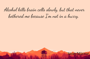 Alcohol kills brain cells slowly, but that never bothered me because I'm not in a hurry. 