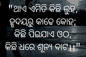 "ଥାଏ ଏମିତି କିଛି ଲୁହ,
ହୃଦୟରୁ କାଢେ କୋହ;
କିଛି ପିଇଯାଏ ଓଠ,
କିଛି ଧରେ ଶୂନ୍ୟ ବାଟ।।"