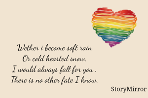 Wether i become soft rain Or cold hearted snow, I would always fall for you . There is no other fate I know. 