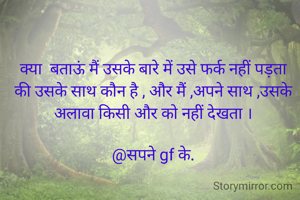 क्या  बताऊं मैं उसके बारे में उसे फर्क नहीं पड़ता की उसके साथ कौन है , और मैं ,अपने साथ ,उसके अलावा किसी और को नहीं देखता ।

@सपने gf के.