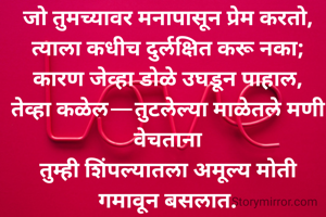 जो तुमच्यावर मनापासून प्रेम करतो, त्याला कधीच दुर्लक्षित करू नका;
कारण जेव्हा डोळे उघडून पाहाल,
तेव्हा कळेल—तुटलेल्या माळेतले मणी वेचताना
तुम्ही शिंपल्यातला अमूल्य मोती गमावून बसलात.