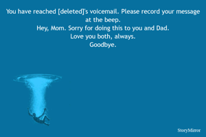 You have reached [deleted]'s voicemail. Please record your message at the beep.
Hey, Mom. Sorry for doing this to you and Dad.
Love you both, always.
Goodbye.