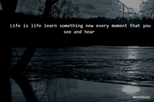 Life is life learn something new every moment that you see and hear 