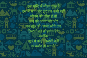 इस सृस्टि में बोहत कुछ है
इस में सच और झूठ का कमी नहीं
जीबन को जीना है तो
सच को अपना लो और
जब झूठ को अपना लोगे तब 
ज़िन्दगी को छोड़ना पडेगा
क्योंकि
झूठ में कोई ज़िन्दगी नहीं
 पर बर्बाद हो जाओगे 