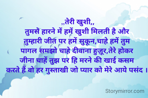 ,,तेरी खुशी,,
तुमसे हारने में हमें खुशी मिलती है और 
तुम्हारी जीत पर हमें सुकून,चाहे हमें तुम 
पागल समझो चाहे दीवाना हुज़ूर,तेरे होकर 
जीना चाहें तुझ पर हि मरने की खाई कसम 
करते हैं वो हर गुस्ताखी जो प्यार को मेरे आये पसंद । 