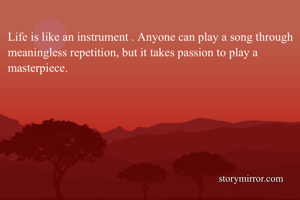 Life is like an instrument . Anyone can play a song through meaningless repetition, but it takes passion to play a masterpiece.