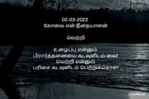 02-03-2022 
கோவை என்.தீனதயாளன்
வெற்றி
உழைப்பு என்னும்
பிரார்த்தனையை கடவுளிடம் வை!
வெற்றி என்னும்
பரிசை கடவுளிடம் பெற்றுக்கொள்!
