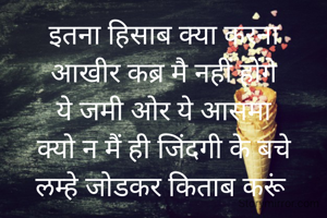 इतना हिसाब क्या करना
आखीर कब्र मै नहीं होंगे
ये जमी ओर ये आसमा
क्यो न मैं ही जिंदगी के बचे
लम्हे जोडकर किताब करूं 