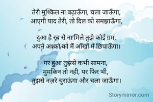 तेरी मुश्किल ना बढ़ाऊँगा, चला जाऊँगा,
आएगी याद तेरी, तो दिल को समझाऊँगा,

दुआ है रब से ना मिले तुझे कोई ग़म,
अपने अश्को को मैं आँखों में छिपाऊँगा।

गर हुआ तुझसे कभी सामना, 
मुमकिन तो नही, पर फिर भी, 
तुझसे नज़रे चुराऊंगा और चला जाऊँगा।