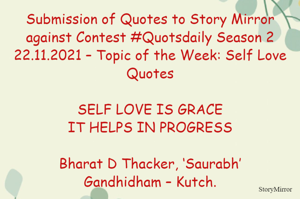 Submission of Quotes to Story Mirror against Contest #Quotsdaily Season 2
22.11.2021 – Topic of the Week: Self Love Quotes

SELF LOVE IS GRACE
IT HELPS IN PROGRESS

Bharat D Thacker, ‘Saurabh’
Gandhidham – Kutch.