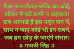 पैसा-धन-दौलत-शक्ति का कोई,
जीवन में करे कभी न अहंकार।
सब अस्थाई हैं इस नश्वर जग में,
साथ न जाए कोई भी इन सबमें,
जब हम छोड़ के जाएंगे संसार।
# गायत्री सिंह #