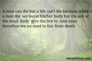 A man can die but a life can't die because when a men die  we burnt his/her body but the ash of the dead  body  give the live to  new ones therefore we no need to fair from death .