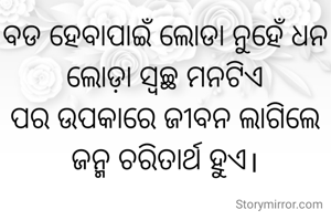 ବଡ ହେବାପାଇଁ ଲୋଡା ନୁହେଁ ଧନ
ଲୋଡ଼ା ସ୍ୱଚ୍ଛ ମନଟିଏ
ପର ଉପକାରେ ଜୀବନ ଲାଗିଲେ
ଜନ୍ମ ଚରିତାର୍ଥ ହୁଏ।