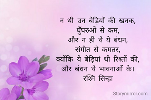न थी उन बेड़ियों की खनक,
घुँघरुओं से कम,
और न ही थे ये बंधन,
संगीत से कमतर,
क्योंकि ये बेड़ियां थी रिश्तों की,
और बंधन थे भावनाओं के।
रश्मि सिन्हा