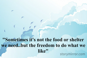 "Sometimes it's not the food or shelter we need..but the freedom to do what we like"
