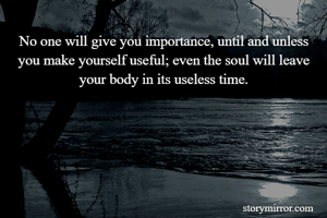 No one will give you importance, until and unless you make yourself useful; even the soul will leave your body in its useless time.