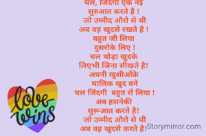 चल, जिंदगी एक नई 
सुरुआत करते है ! 
जो उम्मीद औरो से थी
अब वह खुदसे रखते है ! 
बहुत जी लिया 
दुसरोके लिए !
चल थोड़ा खुदके 
लिएभी जिना सीखते है! 
अपनी खुशीओंके 
मालिक खुद बने
चल जिंदगी  बहुत रों लिया !
अब हसनेकी 
सुरूआत करते है! 
जो उम्मीद औरो से थी
अब वह खुदसे करते है! 
