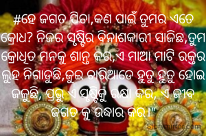 #ହେ ଜଗତ ପିତା,କଣ ପାଇଁ ତୁମର ଏତେ କ୍ରୋଧ? ନିଜର ସୃଷ୍ଟିର ବିନାଶକାରୀ ସାଜିଛ,ତୁମ କ୍ରୋଧିତ ମନକୁ ଶାନ୍ତ କର,ଏ ମାଆ ମାଟି ରକ୍ତର ଲୁହ ନିଗାଡୁଛି,ଜୁଇ ଚାରିଆଡେ ହୁତୁ ହୁତୁ ହୋଇ ଜଳୁଛି, ପ୍ରଭୁ ଏ ସୃଷ୍ଟିକୁ ରକ୍ଷା କର, ଏ ଜୀବ ଜଗତ କୁ ଉଦ୍ଧାର କର।"