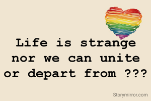 Life is strange nor we can unite or depart from ???