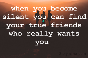 when you become silent you can find your true friends who really wants you 