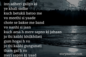 inn adheri galiyo ki
ye khali sadke
kuch betukii batoo me
vo meethi si yaade
chote se bakse me band 
vo nanhi si jaan
kuch aesa h mere sapno ki jahaan
jo thi kabhi khilkhilati
gum hogai h vo
jo thi kabhi gungunati
tham gai h vo
meri sapno ki yaad