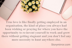 True love is like finally getting employed in an organisation, the kind of place you always had been wishing or praying for where you have the opportunity to re-invent yourself to work and grow there without getting stagnant and you don't feel any more necessity to hunt anywhere else.