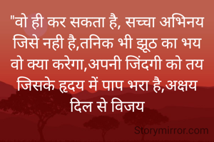 "वो ही कर सकता है, सच्चा अभिनय
जिसे नही है,तनिक भी झूठ का भय
वो क्या करेगा,अपनी जिंदगी को तय
जिसके हृदय में पाप भरा है,अक्षय
दिल से विजय