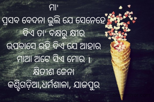 ମା'
ପ୍ରସବ ବେଦନା ଭୁଲି ଯେ ସେନେହେ
ଦିଏ ତା' ବକ୍ଷରୁ କ୍ଷୀର
ଉପବାସେ ରହି ଦିଏ ଯେ ଆହାର
ମାଆ ଅଟେ ସିଏ ମୋର ।
କ୍ଷିତୀଶ ଜେନା
କଣ୍ଟିଗଡ଼ିଆ,ଧର୍ମଶାଳା, ଯାଜପୁର