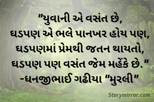 "યુવાની એ વસંત છે,
ઘડપણ એ ભલે પાનખર હોય પણ,
ઘડપણમાં પ્રેમથી જતન થાયતો,
ઘડપણ પણ વસંત જેમ મહેંકે છે."
-ધનજીભાઈ ગઢીયા "મુરલી" 