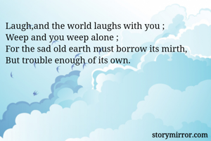 Laugh,and the world laughs with you ;
Weep and you weep alone ;
For the sad old earth must borrow its mirth,
But trouble enough of its own.