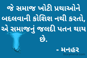 જે સમાજ ખોટી પ્રથાઓને બદલવાની કોશિશ નથી કરતો, એ સમાજનું જલદી પતન થાય છે.
                        - મનહર 