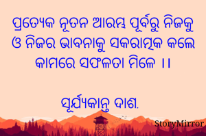 ପ୍ରତ୍ୟେକ ନୂତନ ଆରମ୍ଭ ପୂର୍ବରୁ ନିଜକୁ ଓ ନିଜର ଭାବନାକୁ ସକରାତ୍ମକ କଲେ କାମରେ ସଫଳତା ମିଳେ ।।

ସୂର୍ଯ୍ୟକାନ୍ତ ଦାଶ.