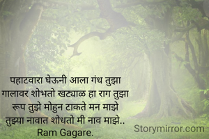 पहाटवारा घेऊनी आला गंध तुझा
गालावर शोभतो खट्याळ हा राग तुझा
रूप तुझे मोहुन टाकते मन माझे
तुझ्या नावात शोधतो मी नाव माझे..
Ram Gagare.